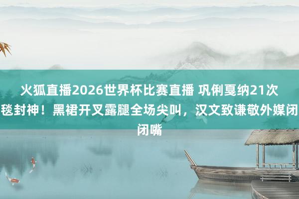 火狐直播2026世界杯比赛直播 巩俐戛纳21次红毯封神！黑裙开叉露腿全场尖叫，汉文致谦敬外媒闭嘴