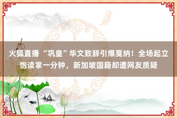 火狐直播 “巩皇”华文致辞引爆戛纳！全场起立饱读掌一分钟，新加坡国籍却遭网友质疑
