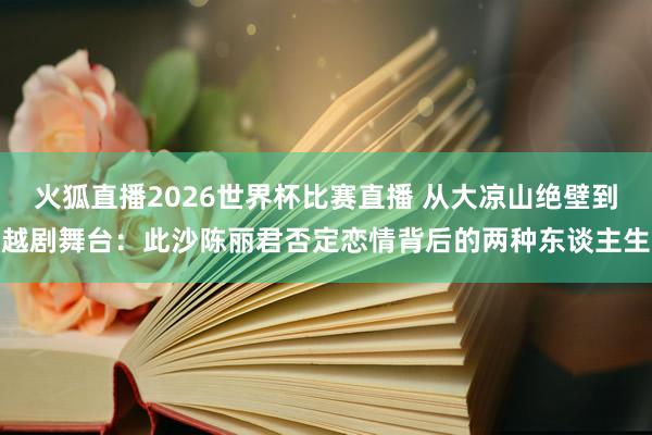 火狐直播2026世界杯比赛直播 从大凉山绝壁到越剧舞台：此沙陈丽君否定恋情背后的两种东谈主生