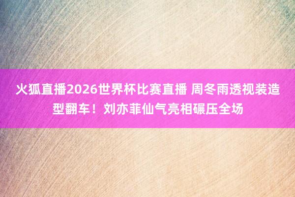 火狐直播2026世界杯比赛直播 周冬雨透视装造型翻车！刘亦菲仙气亮相碾压全场