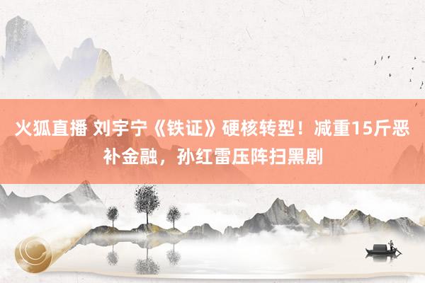 火狐直播 刘宇宁《铁证》硬核转型!减重15斤恶补金融,孙红雷压阵扫黑剧