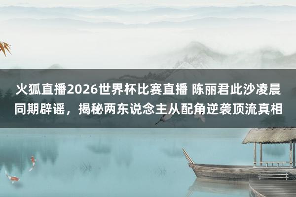 火狐直播2026世界杯比赛直播 陈丽君此沙凌晨同期辟谣，揭秘两东说念主从配角逆袭顶流真相