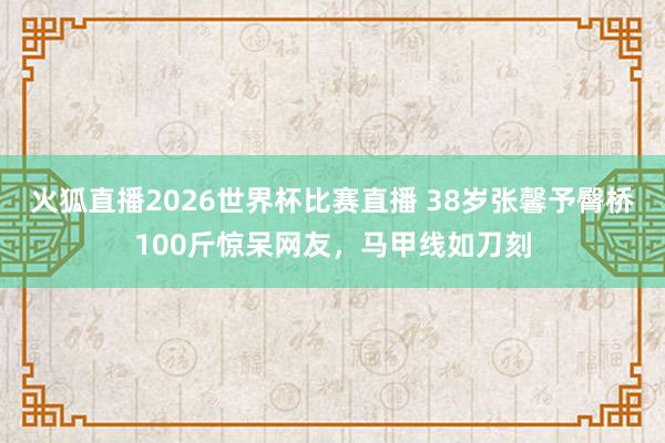 火狐直播2026世界杯比赛直播 38岁张馨予臀桥100斤惊呆网友，马甲线如刀刻