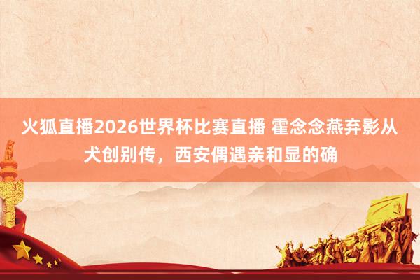 火狐直播2026世界杯比赛直播 霍念念燕弃影从犬创别传，西安偶遇亲和显的确