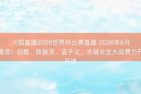火狐直播2026世界杯比赛直播 2026年6月剧推选！白鹿、陈皆灵、孟子义，古装女主大战费力开播