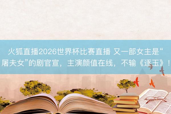 火狐直播2026世界杯比赛直播 又一部女主是“屠夫女”的剧官宣,主演颜值在线,不输《逐玉》!