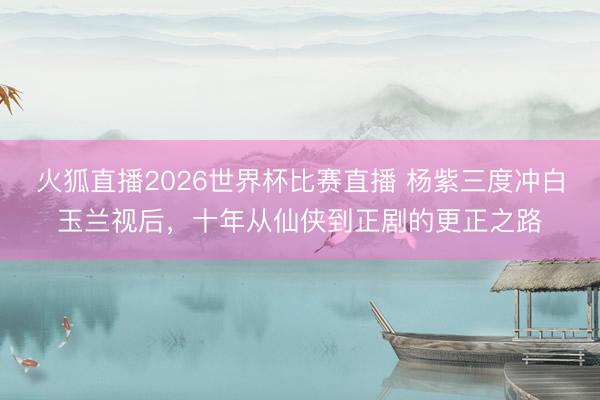 火狐直播2026世界杯比赛直播 杨紫三度冲白玉兰视后,十年从仙侠到正剧的更正之路