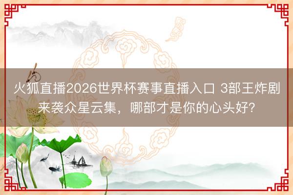 火狐直播2026世界杯赛事直播入口 3部王炸剧来袭众星云集，哪部才是你的心头好？