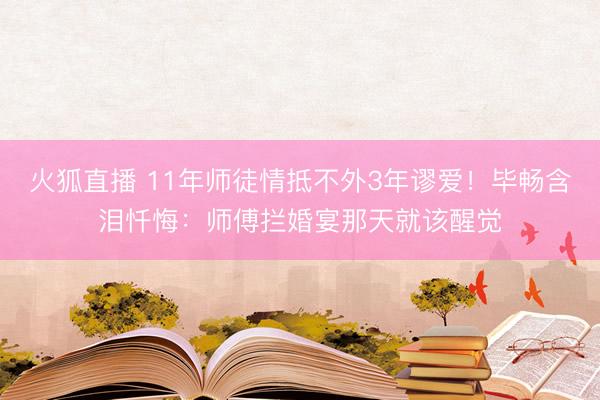 火狐直播 11年师徒情抵不外3年谬爱！毕畅含泪忏悔：师傅拦婚宴那天就该醒觉