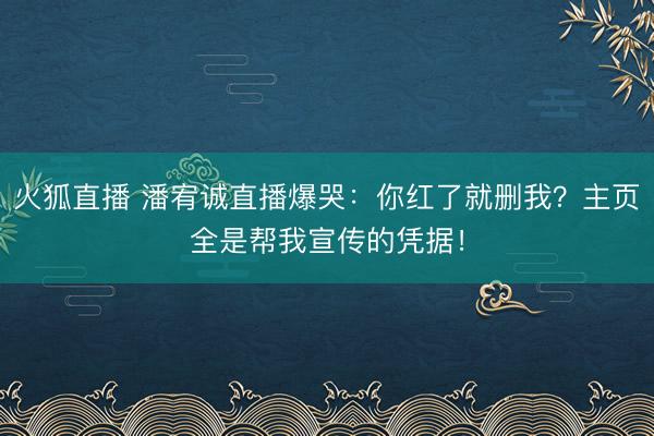 火狐直播 潘宥诚直播爆哭：你红了就删我？主页全是帮我宣传的凭据！