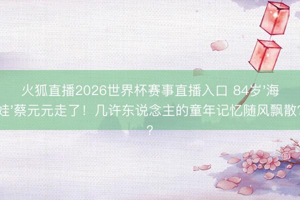火狐直播2026世界杯赛事直播入口 84岁'海娃'蔡元元走了！几许东说念主的童年记忆随风飘散？