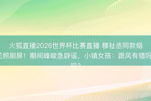 火狐直播2026世界杯比赛直播 穆祉丞同款烟花照刷屏！期间峰峻急辟谣，小镇女孩：跟风有错吗？