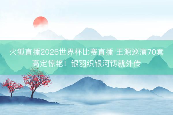 火狐直播2026世界杯比赛直播 王源巡演70套高定惊艳！银羽织银河铸就外传