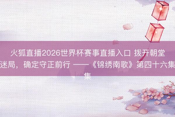 火狐直播2026世界杯赛事直播入口 拨开朝堂迷局,确定守正前行 ——《锦绣南歌》第四十六集