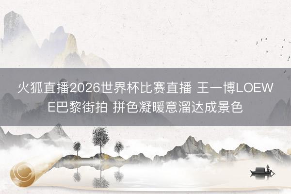 火狐直播2026世界杯比赛直播 王一博LOEWE巴黎街拍 拼色凝暖意溜达成景色