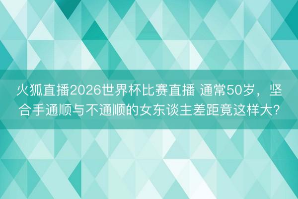 火狐直播2026世界杯比赛直播 通常50岁，坚合手通顺与不通顺的女东谈主差距竟这样大？