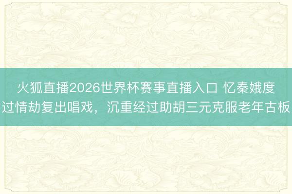 火狐直播2026世界杯赛事直播入口 忆秦娥度过情劫复出唱戏，沉重经过助胡三元克服老年古板