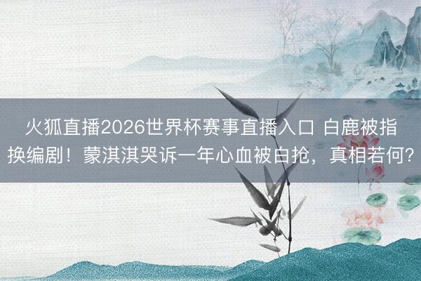 火狐直播2026世界杯赛事直播入口 白鹿被指换编剧！蒙淇淇哭诉一年心血被白抢，真相若何？