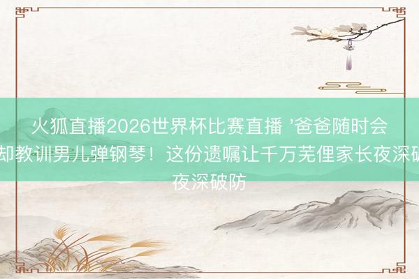 火狐直播2026世界杯比赛直播 '爸爸随时会死'却教训男儿弹钢琴！这份遗嘱让千万芜俚家长夜深破防