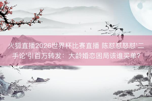 火狐直播2026世界杯比赛直播 陈怼怼怒怼'二手论'引百万转发：大龄婚恋困局该谁买单？