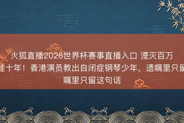 火狐直播2026世界杯赛事直播入口 湮灭百万年薪陪娃十年！香港演员教出自闭症钢琴少年，遗嘱里只留这句话