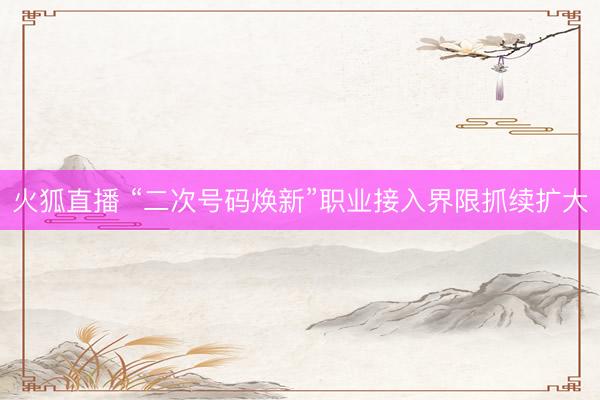 火狐直播 “二次号码焕新”职业接入界限抓续扩大