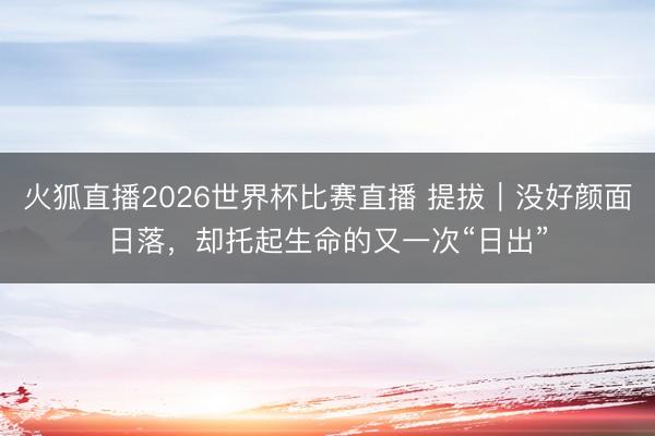 火狐直播2026世界杯比赛直播 提拔｜没好颜面日落，却托起生命的又一次“日出”
