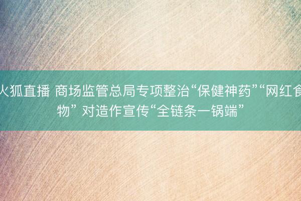 火狐直播 商场监管总局专项整治“保健神药”“网红食物” 对造作宣传“全链条一锅端”