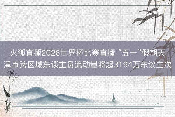 火狐直播2026世界杯比赛直播 “五一”假期天津市跨区域东谈主员流动量将超3194万东谈主次