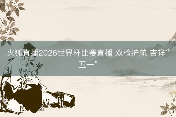 火狐直播2026世界杯比赛直播 双检护航 吉祥“五一”