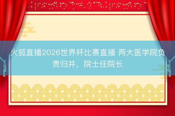 火狐直播2026世界杯比赛直播 两大医学院负责归并，院士任院长