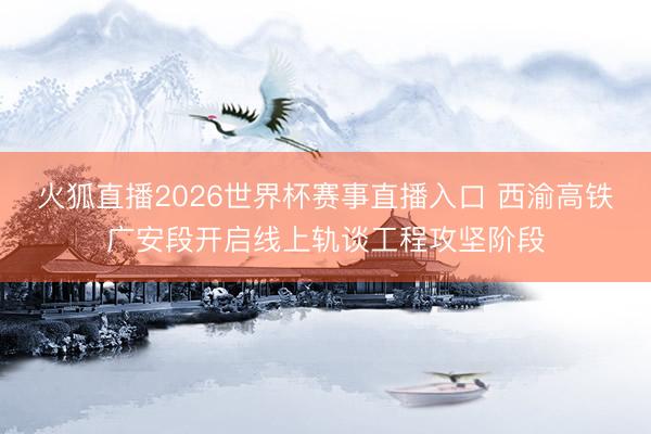 火狐直播2026世界杯赛事直播入口 西渝高铁广安段开启线上轨谈工程攻坚阶段