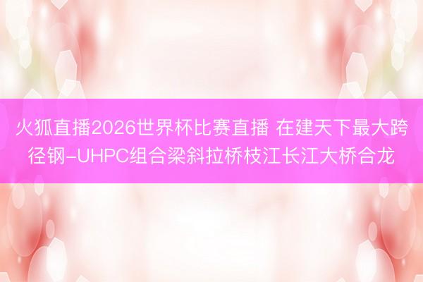火狐直播2026世界杯比赛直播 在建天下最大跨径钢-UHPC组合梁斜拉桥枝江长江大桥合龙