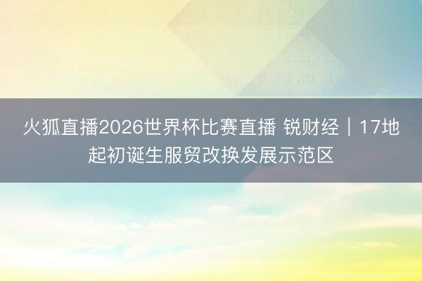 火狐直播2026世界杯比赛直播 锐财经｜17地起初诞生服贸改换发展示范区
