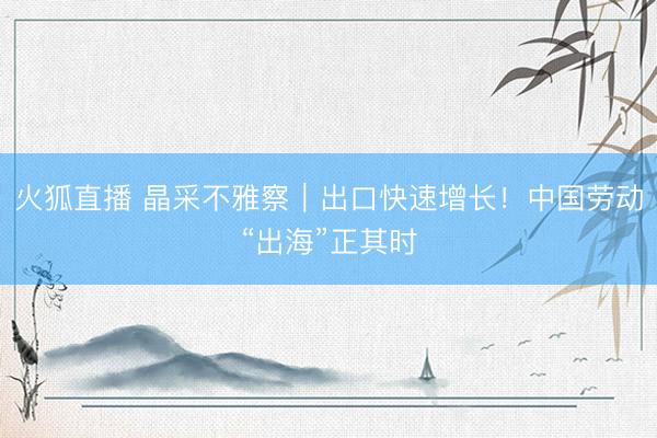 火狐直播 晶采不雅察｜出口快速增长！中国劳动“出海”正其时