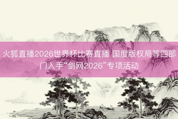 火狐直播2026世界杯比赛直播 国度版权局等四部门入手“剑网2026”专项活动