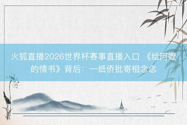 火狐直播2026世界杯赛事直播入口 《给阿嬷的情书》背后：一纸侨批寄相念念