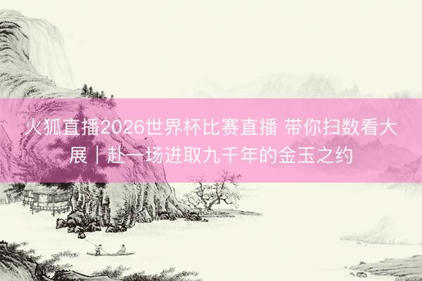 火狐直播2026世界杯比赛直播 带你扫数看大展｜赴一场进取九千年的金玉之约