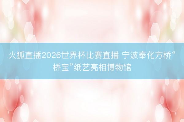 火狐直播2026世界杯比赛直播 宁波奉化方桥“桥宝”纸艺亮相博物馆