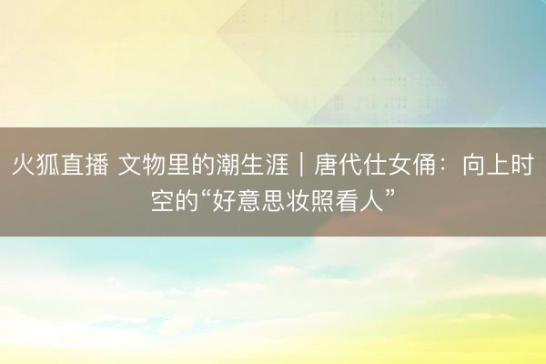 火狐直播 文物里的潮生涯｜唐代仕女俑：向上时空的“好意思妆照看人”