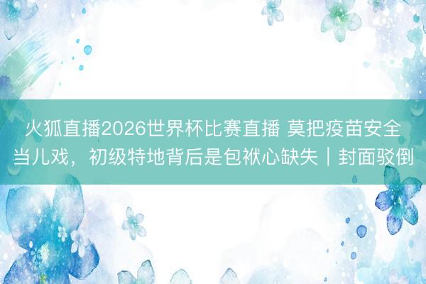火狐直播2026世界杯比赛直播 莫把疫苗安全当儿戏,初级特地背后是包袱心缺失|封面驳倒