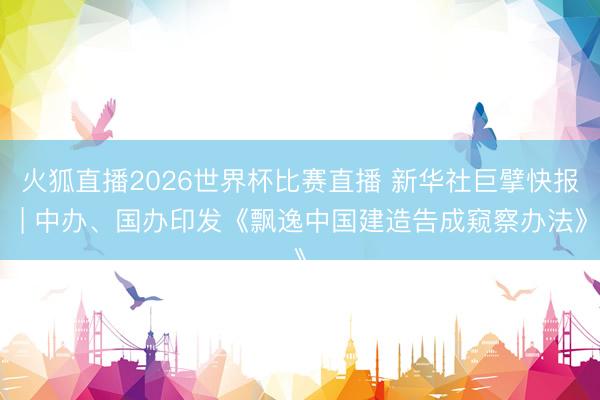 火狐直播2026世界杯比赛直播 新华社巨擘快报 | 中办、国办印发《飘逸中国建造告成窥察办法》