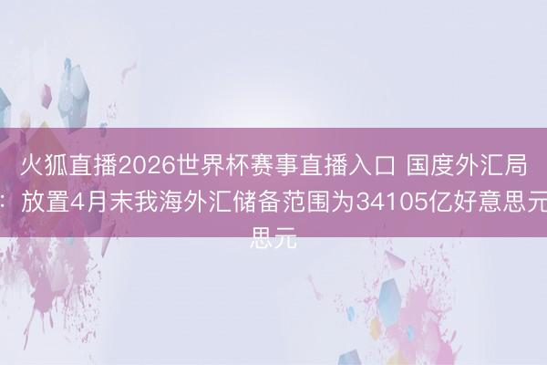 火狐直播2026世界杯赛事直播入口 国度外汇局：放置4月末我海外汇储备范围为34105亿好意思元