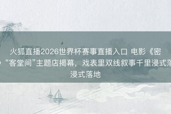 火狐直播2026世界杯赛事直播入口 电影《密档》“客堂间”主题店揭幕，戏表里双线叙事千里浸式落地