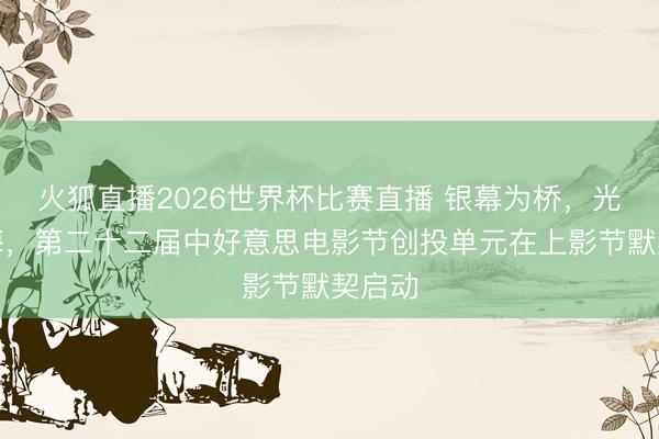 火狐直播2026世界杯比赛直播 银幕为桥，光影四海，第二十二届中好意思电影节创投单元在上影节默契启动