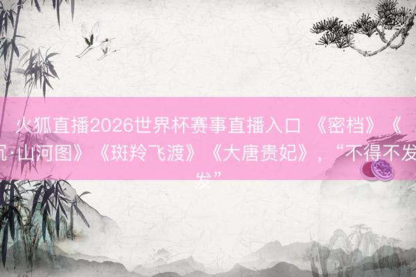 火狐直播2026世界杯赛事直播入口 《密档》《沉·山河图》《斑羚飞渡》《大唐贵妃》，“不得不发”