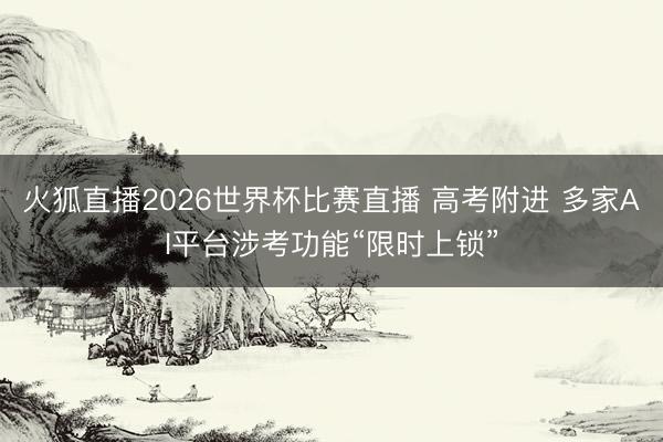 火狐直播2026世界杯比赛直播 高考附进 多家AI平台涉考功能“限时上锁”