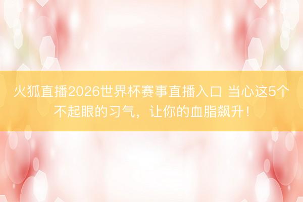 火狐直播2026世界杯赛事直播入口 当心这5个不起眼的习气，让你的血脂飙升！