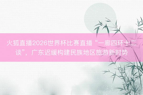 火狐直播2026世界杯比赛直播 “一廊四环十二谈”，广东迟缓构建民族地区旅游新时势