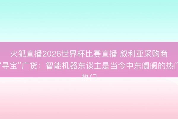火狐直播2026世界杯比赛直播 叙利亚采购商“寻宝”广货：智能机器东谈主是当今中东阛阓的热门